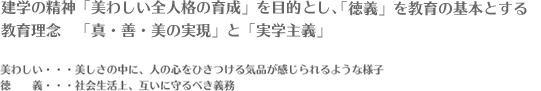 建学の精神「美わしい全人格の育成」を目的とし、「徳義」を教育の基本とする教育理念　「真・善・美の実現」と「実学主義」 美わしい・・・美しさの中に、人の心をひきつける気品が感じられるような様子 徳義・・・社会生活上、互いに守るべき義務